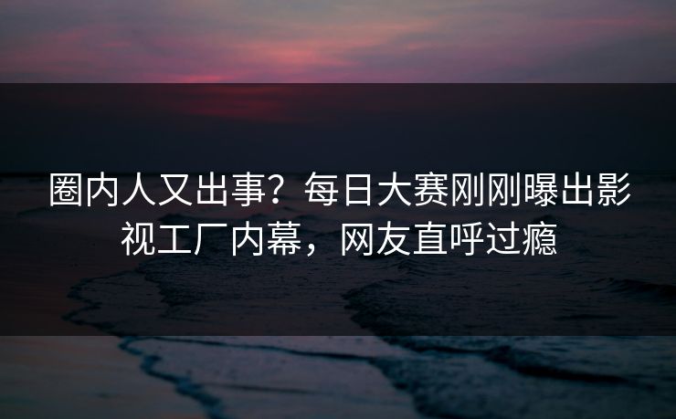 圈内人又出事？每日大赛刚刚曝出影视工厂内幕，网友直呼过瘾