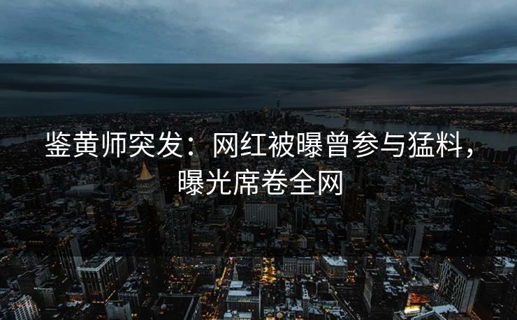 鉴黄师突发：网红被曝曾参与猛料，曝光席卷全网