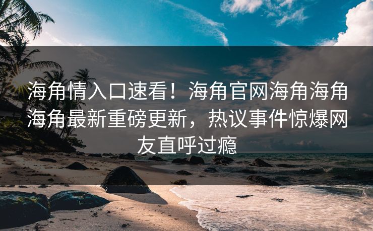 海角情入口速看！海角官网海角海角海角最新重磅更新，热议事件惊爆网友直呼过瘾