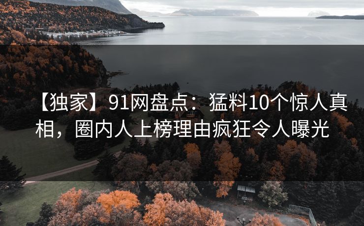 【独家】91网盘点：猛料10个惊人真相，圈内人上榜理由疯狂令人曝光