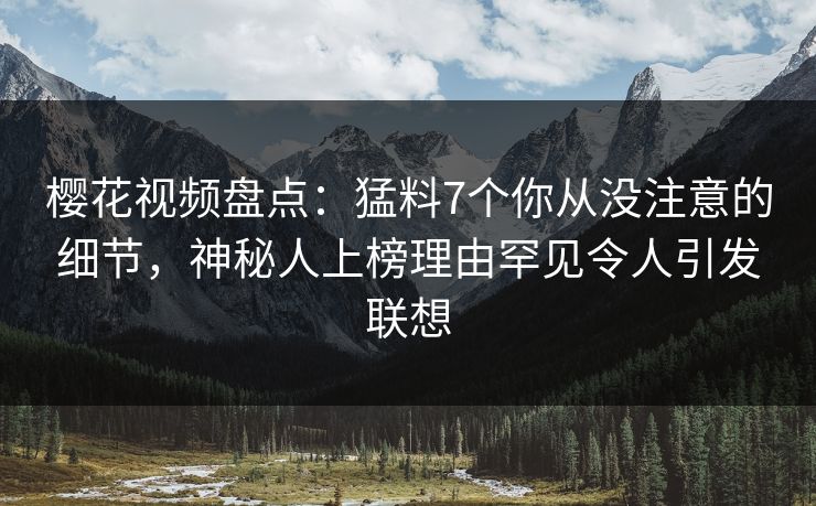 樱花视频盘点：猛料7个你从没注意的细节，神秘人上榜理由罕见令人引发联想