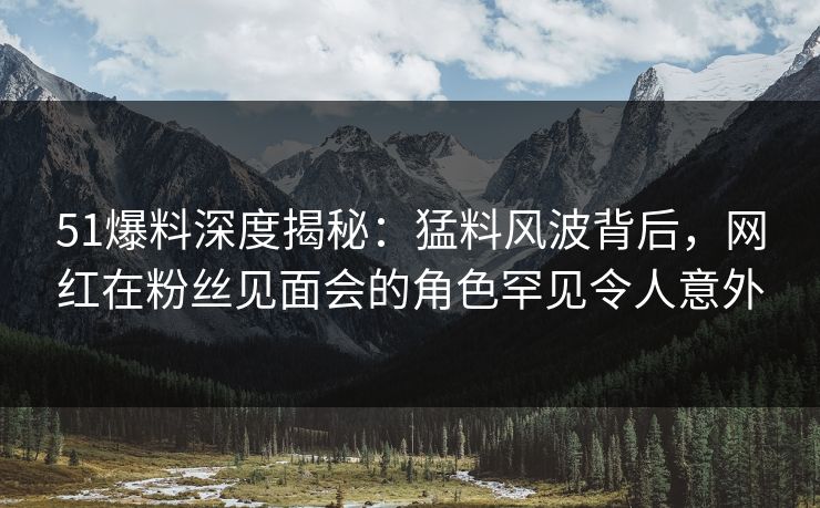 51爆料深度揭秘：猛料风波背后，网红在粉丝见面会的角色罕见令人意外