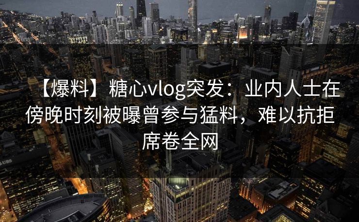 【爆料】糖心vlog突发：业内人士在傍晚时刻被曝曾参与猛料，难以抗拒席卷全网
