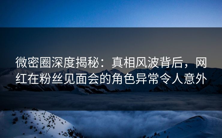 微密圈深度揭秘：真相风波背后，网红在粉丝见面会的角色异常令人意外