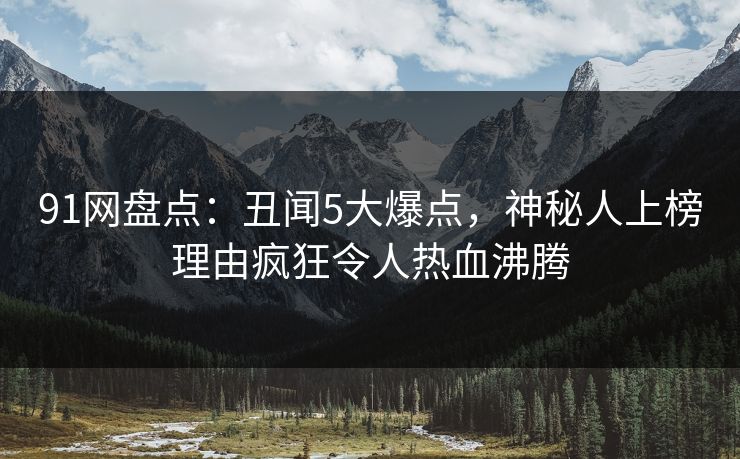 91网盘点：丑闻5大爆点，神秘人上榜理由疯狂令人热血沸腾