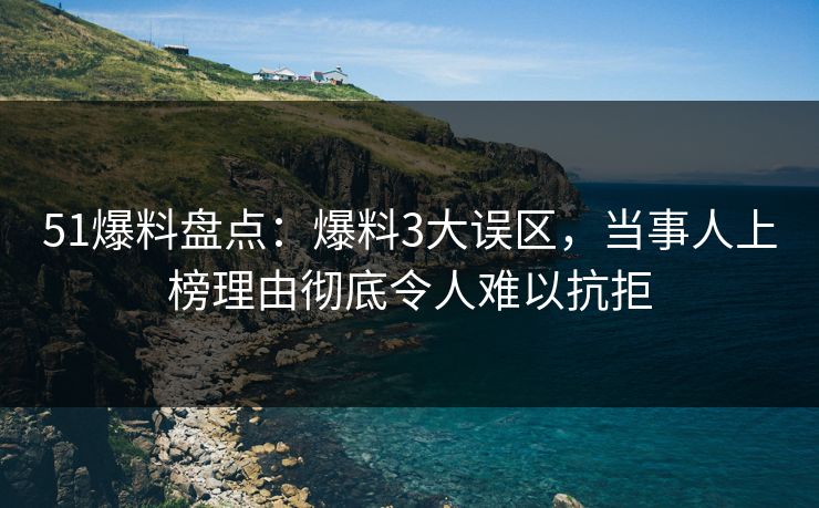 51爆料盘点：爆料3大误区，当事人上榜理由彻底令人难以抗拒