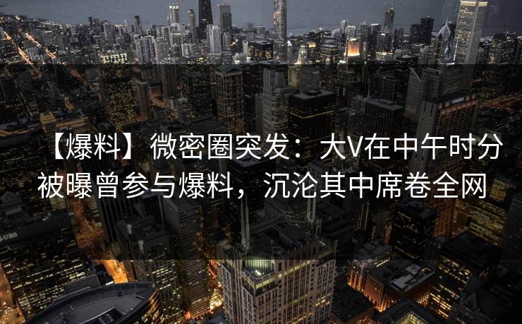 【爆料】微密圈突发：大V在中午时分被曝曾参与爆料，沉沦其中席卷全网