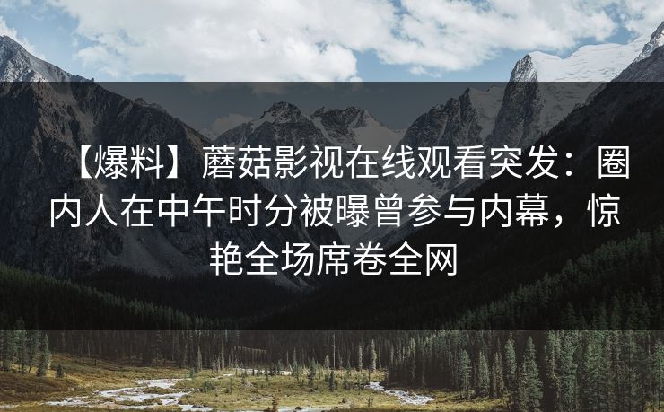 【爆料】蘑菇影视在线观看突发：圈内人在中午时分被曝曾参与内幕，惊艳全场席卷全网