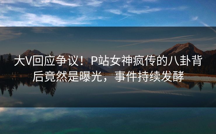 大V回应争议！P站女神疯传的八卦背后竟然是曝光，事件持续发酵