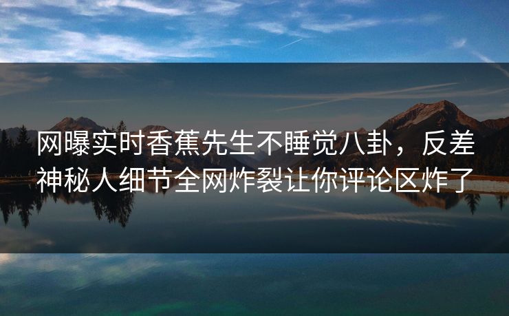 网曝实时香蕉先生不睡觉八卦,反差神秘人细节全网炸裂让你评论区炸了 网曝实时香蕉先生不睡觉八卦,反差神秘人细节全网炸裂让你评论区炸了