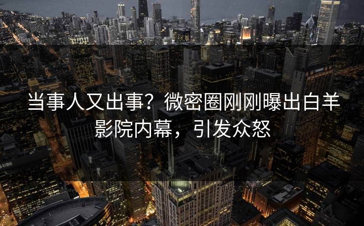 当事人又出事？微密圈刚刚曝出白羊影院内幕，引发众怒