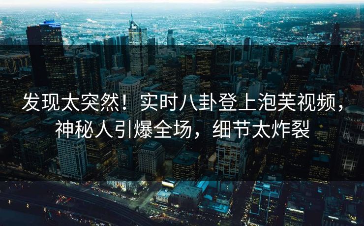 发现太突然！实时八卦登上泡芙视频，神秘人引爆全场，细节太炸裂