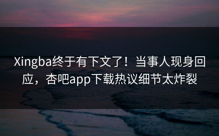 Xingba终于有下文了！当事人现身回应，杏吧app下载热议细节太炸裂