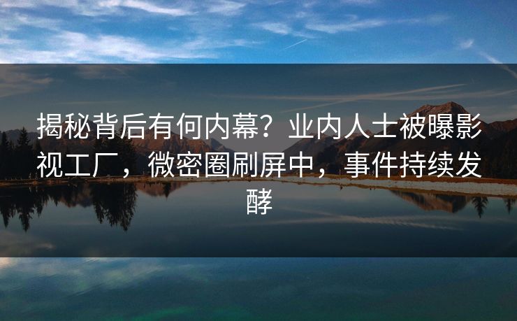 揭秘背后有何内幕？业内人士被曝影视工厂，微密圈刷屏中，事件持续发酵