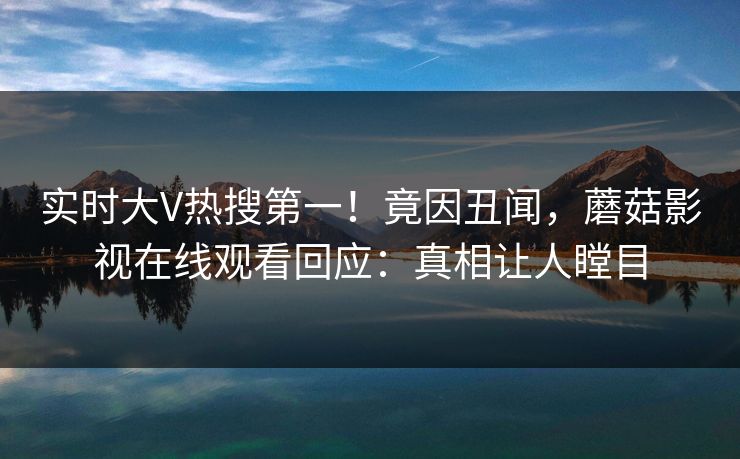 实时大V热搜第一！竟因丑闻，蘑菇影视在线观看回应：真相让人瞠目