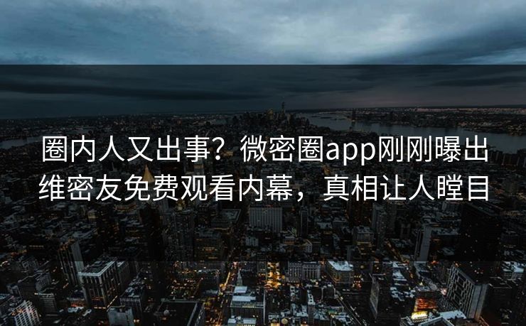 圈内人又出事？微密圈app刚刚曝出维密友免费观看内幕，真相让人瞠目