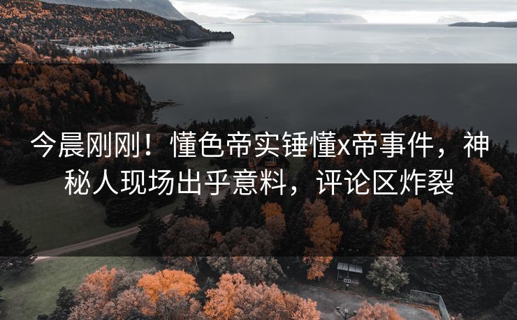 今晨刚刚！懂色帝实锤懂x帝事件，神秘人现场出乎意料，评论区炸裂