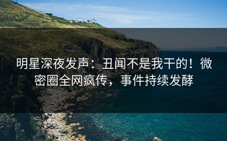 明星深夜发声：丑闻不是我干的！微密圈全网疯传，事件持续发酵
