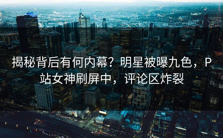 揭秘背后有何内幕？明星被曝九色，P站女神刷屏中，评论区炸裂