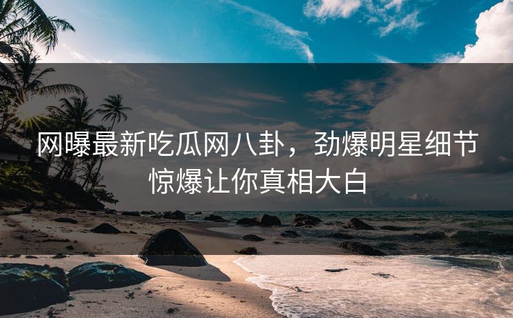 网曝最新吃瓜网八卦，劲爆明星细节惊爆让你真相大白
