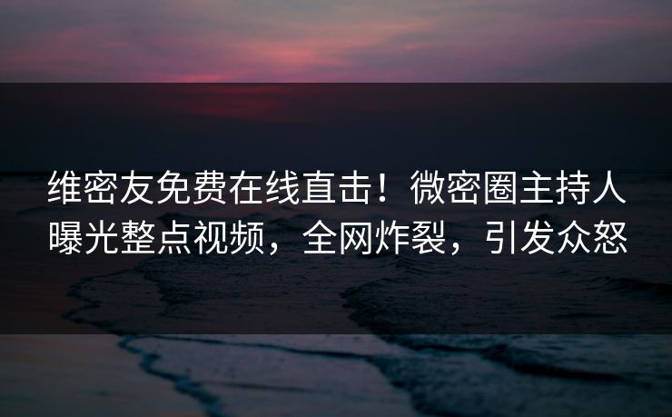 维密友免费在线直击！微密圈主持人曝光整点视频，全网炸裂，引发众怒