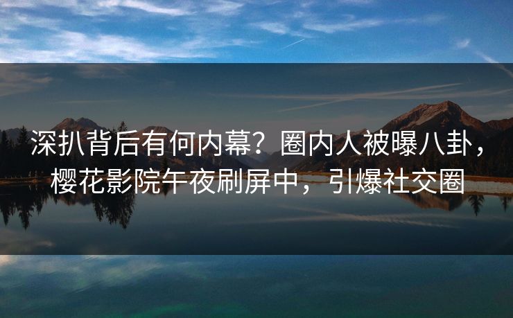 深扒背后有何内幕？圈内人被曝八卦，樱花影院午夜刷屏中，引爆社交圈