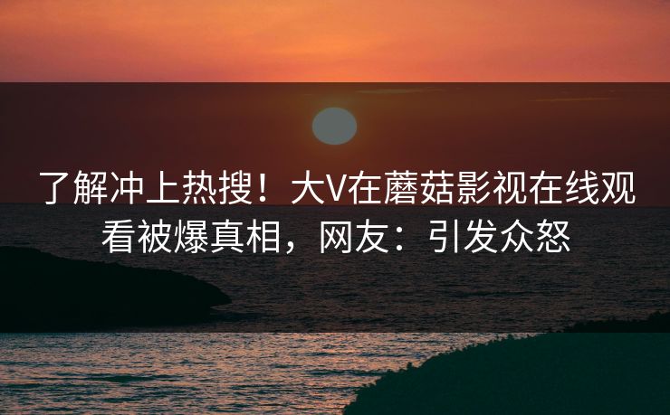 了解冲上热搜！大V在蘑菇影视在线观看被爆真相，网友：引发众怒