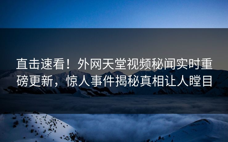 直击速看！外网天堂视频秘闻实时重磅更新，惊人事件揭秘真相让人瞠目