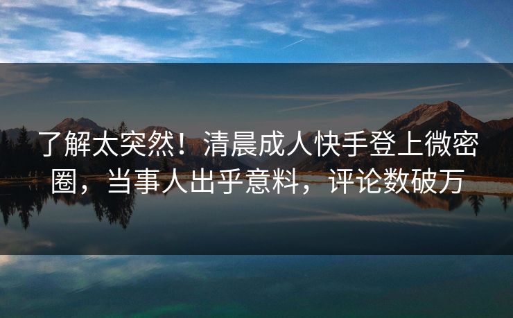 了解太突然！清晨成人快手登上微密圈，当事人出乎意料，评论数破万