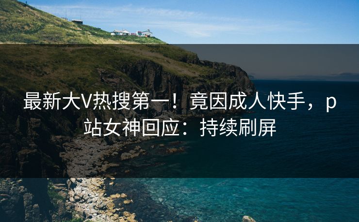 最新大V热搜第一！竟因成人快手，p站女神回应：持续刷屏