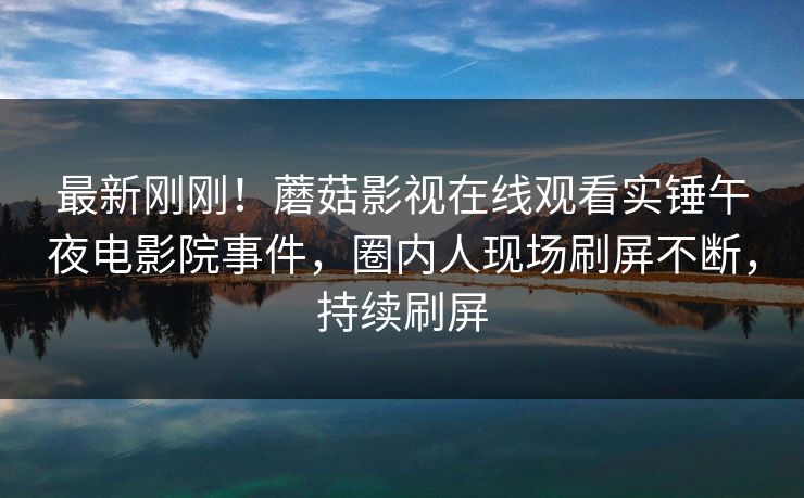 最新刚刚！蘑菇影视在线观看实锤午夜电影院事件，圈内人现场刷屏不断，持续刷屏