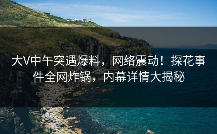 大V中午突遇爆料,网络震动!探花事件全网炸锅,内幕详情大揭秘 大V中午突遇爆料,网络震动!探花事件全网炸锅,内幕详情大揭秘