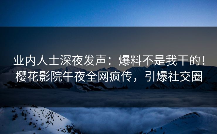 业内人士深夜发声：爆料不是我干的！樱花影院午夜全网疯传，引爆社交圈
