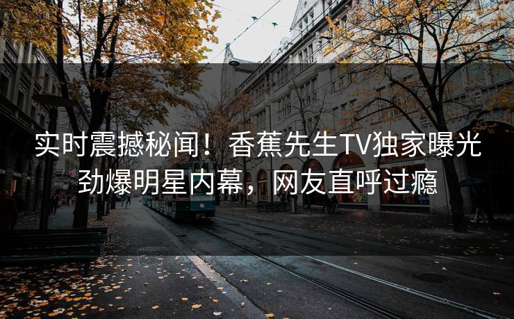 实时震撼秘闻！香蕉先生TV独家曝光劲爆明星内幕，网友直呼过瘾