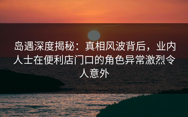 岛遇深度揭秘:真相风波背后,业内人士在便利店门口的角色异常激烈令人意外 岛遇深度揭秘:真相风波背后,业内人士在便利店门口的角色异常激烈令人意外