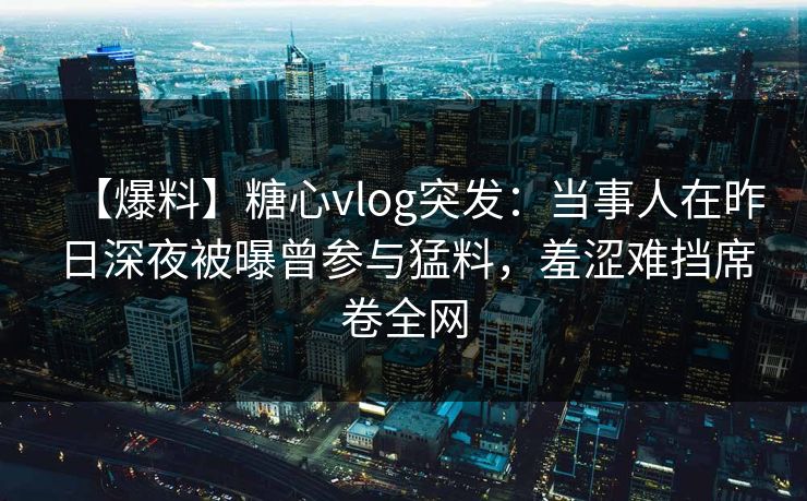 【爆料】糖心vlog突发：当事人在昨日深夜被曝曾参与猛料，羞涩难挡席卷全网