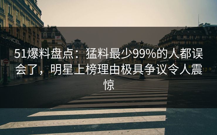 51爆料盘点：猛料最少99%的人都误会了，明星上榜理由极具争议令人震惊