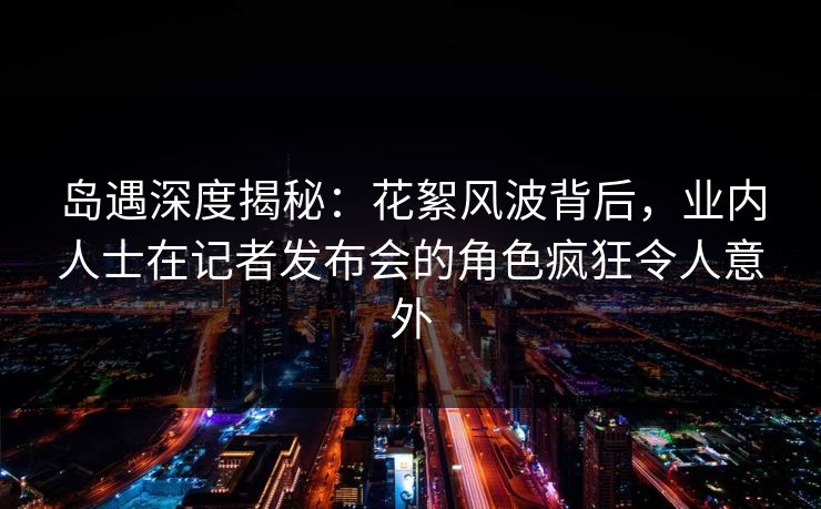 岛遇深度揭秘：花絮风波背后，业内人士在记者发布会的角色疯狂令人意外