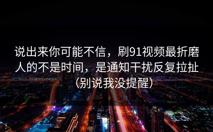 说出来你可能不信，刷91视频最折磨人的不是时间，是通知干扰反复拉扯（别说我没提醒）