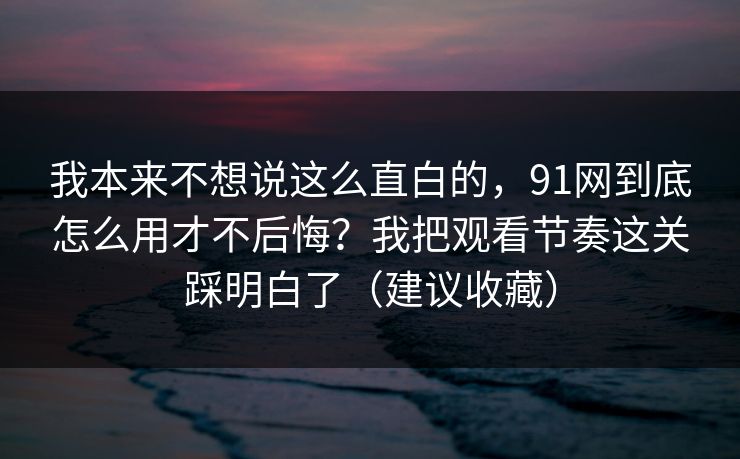 我本来不想说这么直白的,91网到底怎么用才不后悔?我把观看节奏这关踩明白了(建议收藏) 我本来不想说这么直白的,91网到底怎么用才不后悔?我把观看节奏这关踩明白了(建议收藏)