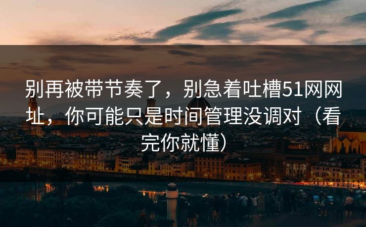 别再被带节奏了,别急着吐槽51网网址,你可能只是时间管理没调对(看完你就懂) 别再被带节奏了,别急着吐槽51网网址,你可能只是时间管理没调对(看完你就懂)