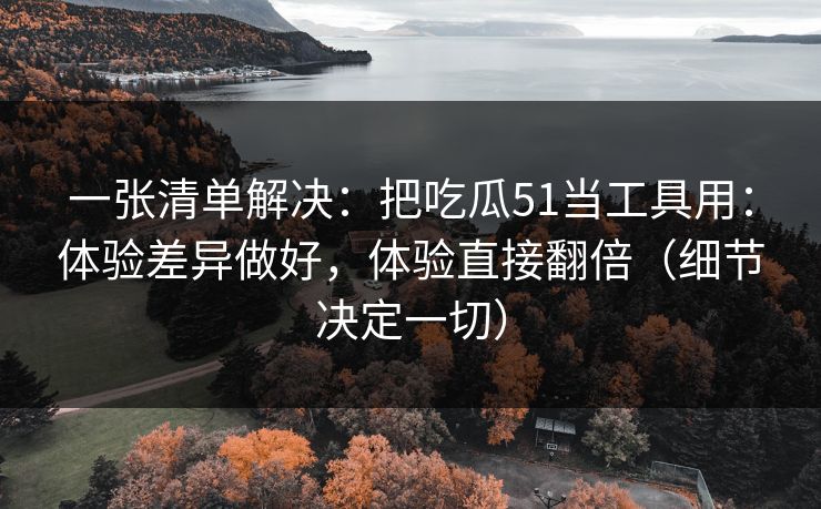 一张清单解决：把吃瓜51当工具用：体验差异做好，体验直接翻倍（细节决定一切）