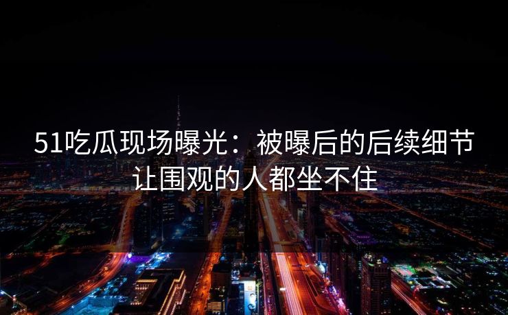 51吃瓜现场曝光：被曝后的后续细节让围观的人都坐不住