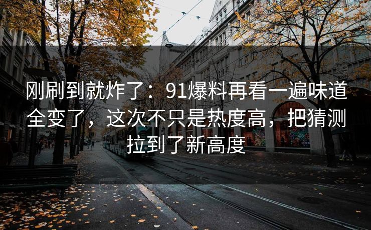 刚刷到就炸了:91爆料再看一遍味道全变了,这次不只是热度高,把猜测拉到了新高度 刚刷到就炸了:91爆料再看一遍味道全变了,这次不只是热度高,把猜测拉到了新高度
